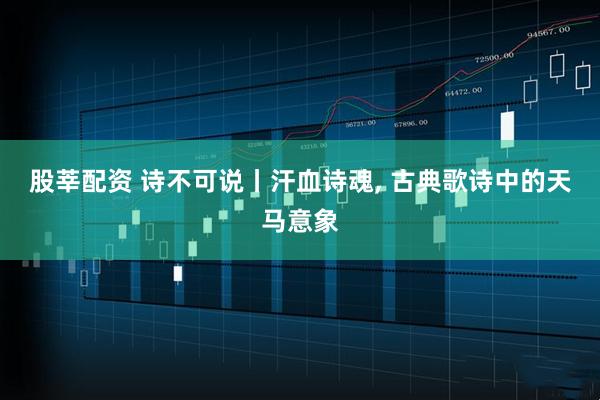 股莘配资 诗不可说丨汗血诗魂, 古典歌诗中的天马意象