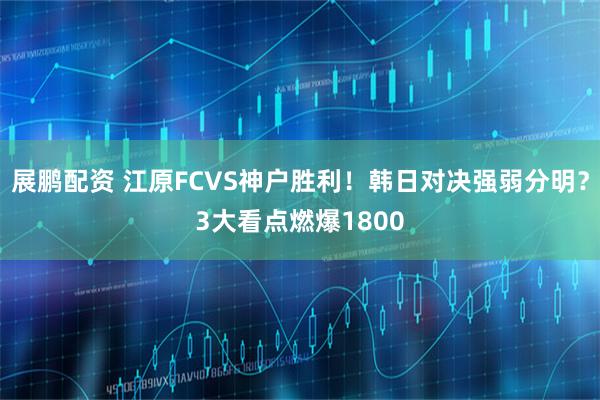 展鹏配资 江原FCVS神户胜利！韩日对决强弱分明？3大看点燃爆1800