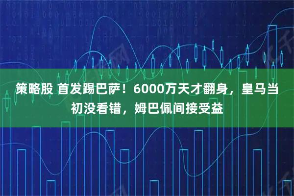 策略股 首发踢巴萨！6000万天才翻身，皇马当初没看错，姆巴佩间接受益