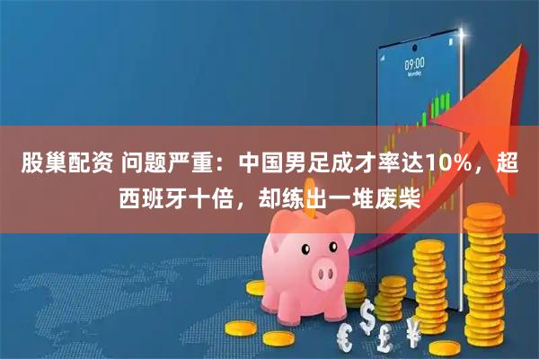 股巢配资 问题严重：中国男足成才率达10%，超西班牙十倍，却练出一堆废柴