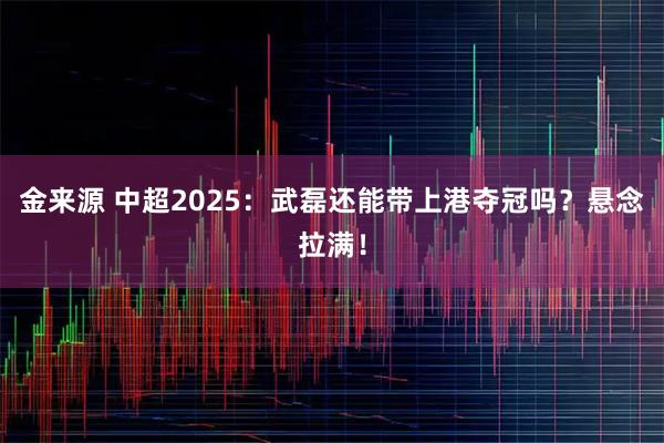 金来源 中超2025：武磊还能带上港夺冠吗？悬念拉满！