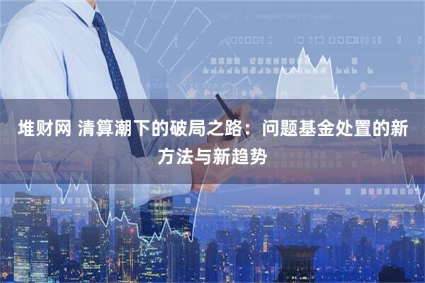 堆财网 清算潮下的破局之路：问题基金处置的新方法与新趋势