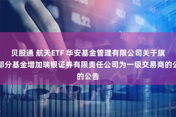 贝股通 航天ETF 华安基金管理有限公司关于旗下部分基金增加瑞银证券有限责任公司为一级交易商的公告