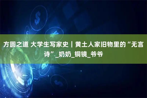 方圆之道 大学生写家史｜黄土人家旧物里的“无言诗”_奶奶_铜镜_爷爷