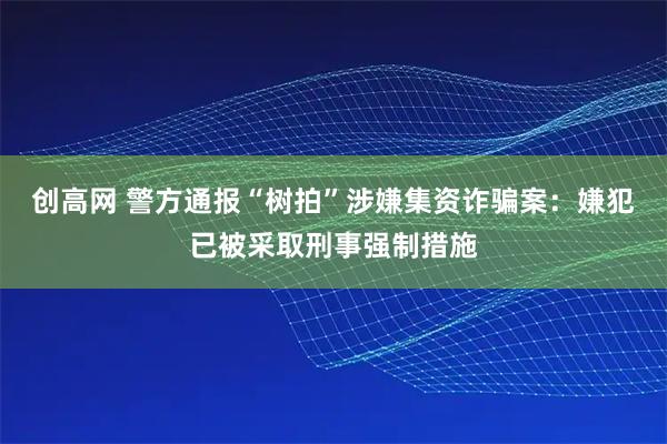 创高网 警方通报“树拍”涉嫌集资诈骗案：嫌犯已被采取刑事强制措施