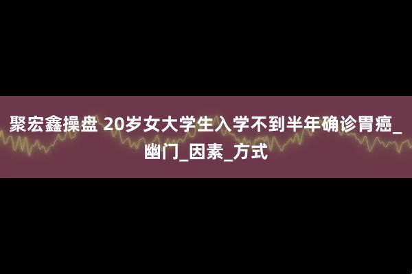 聚宏鑫操盘 20岁女大学生入学不到半年确诊胃癌_幽门_因素_方式