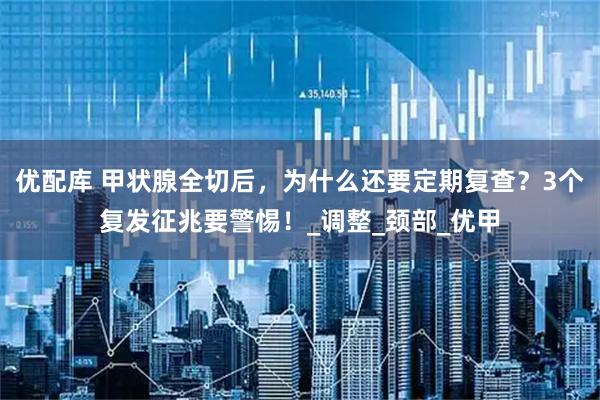 优配库 甲状腺全切后,为什么还要定期复查?3个复发征兆要警惕!_调整_颈部_优甲