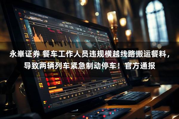 永崋证券 餐车工作人员违规横越线路搬运餐料，导致两辆列车紧急制动停车！官方通报