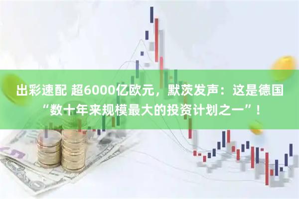出彩速配 超6000亿欧元，默茨发声：这是德国“数十年来规模最大的投资计划之一”！
