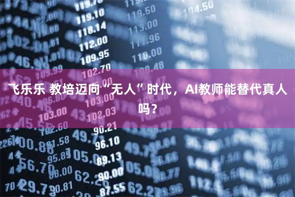 飞乐乐 教培迈向“无人”时代,AI教师能替代真人吗?