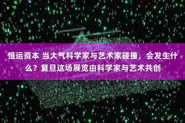 恒运资本 当大气科学家与艺术家碰撞，会发生什么？复旦这场展览由科学家与艺术共创