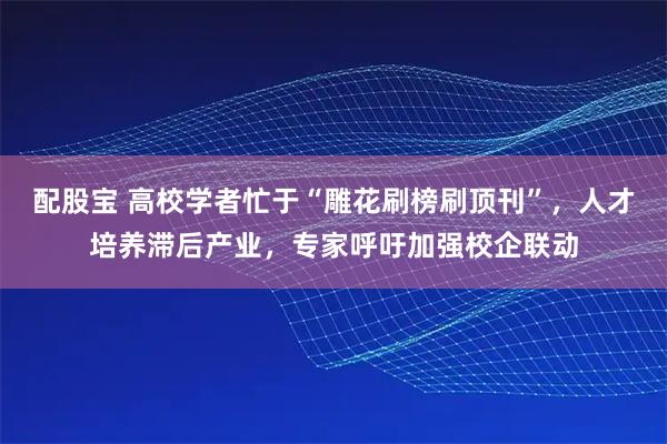 配股宝 高校学者忙于“雕花刷榜刷顶刊”，人才培养滞后产业，专家呼吁加强校企联动