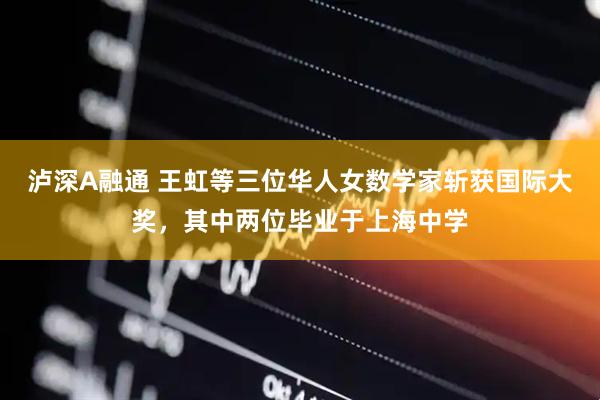 泸深A融通 王虹等三位华人女数学家斩获国际大奖，其中两位毕业于上海中学