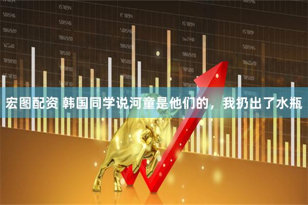 宏图配资 韩国同学说河童是他们的，我扔出了水瓶