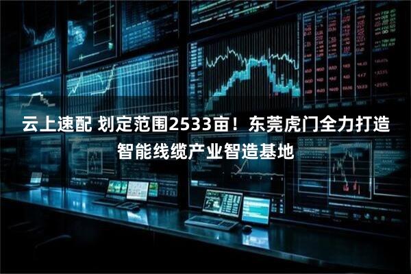 云上速配 划定范围2533亩!东莞虎门全力打造智能线缆产业智造基地