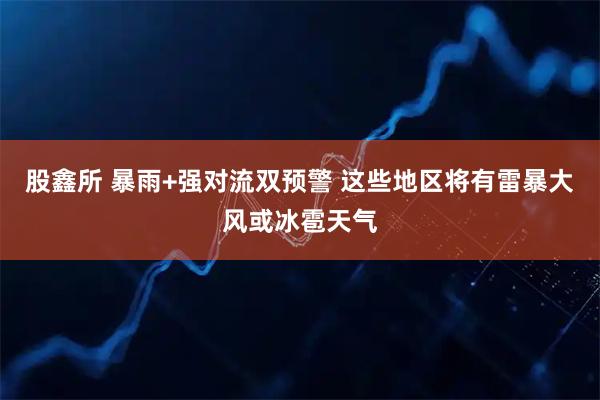 股鑫所 暴雨+强对流双预警 这些地区将有雷暴大风或冰雹天气