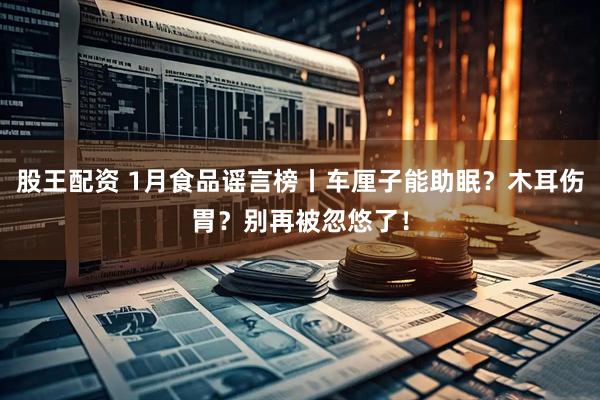 股王配资 1月食品谣言榜丨车厘子能助眠？木耳伤胃？别再被忽悠了！