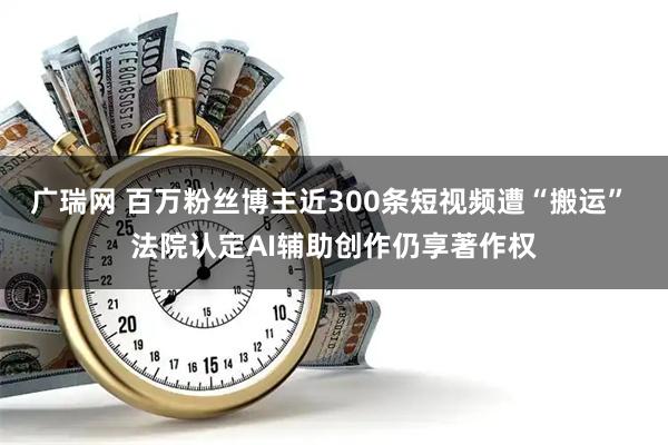 广瑞网 百万粉丝博主近300条短视频遭“搬运” 法院认定AI辅助创作仍享著作权