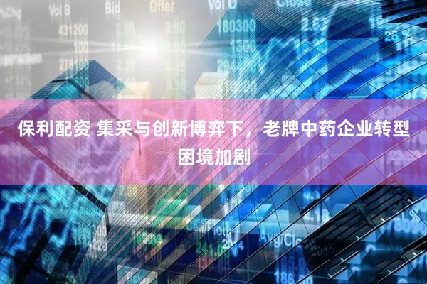 保利配资 集采与创新博弈下，老牌中药企业转型困境加剧