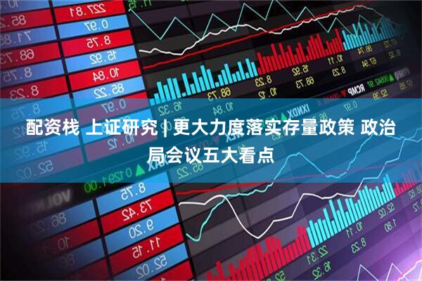 配资栈 上证研究 | 更大力度落实存量政策 政治局会议五大看点