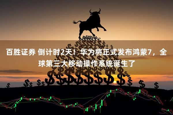 百胜证券 倒计时2天！华为将正式发布鸿蒙7，全球第三大移动操作系统诞生了