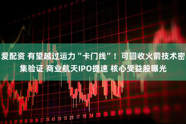 爱配资 有望越过运力“卡门线”！可回收火箭技术密集验证 商业航天IPO提速 核心受益股曝光