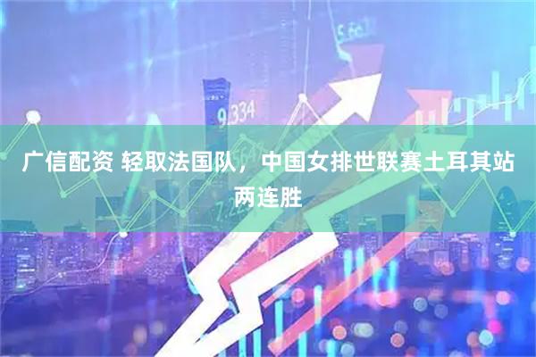 广信配资 轻取法国队,中国女排世联赛土耳其站两连胜