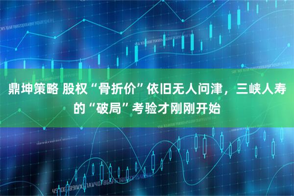 鼎坤策略 股权“骨折价”依旧无人问津,三峡人寿的“破局”考验才刚刚开始
