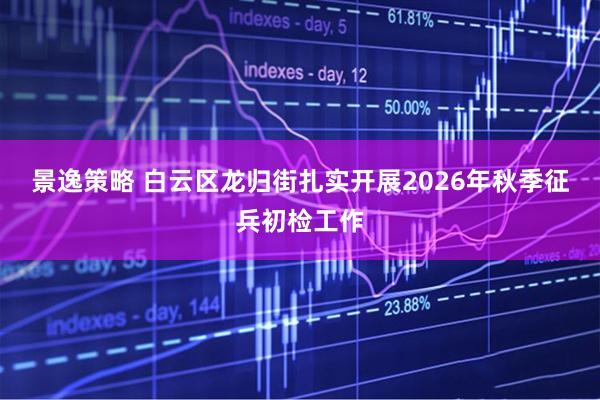 景逸策略 白云区龙归街扎实开展2026年秋季征兵初检工作