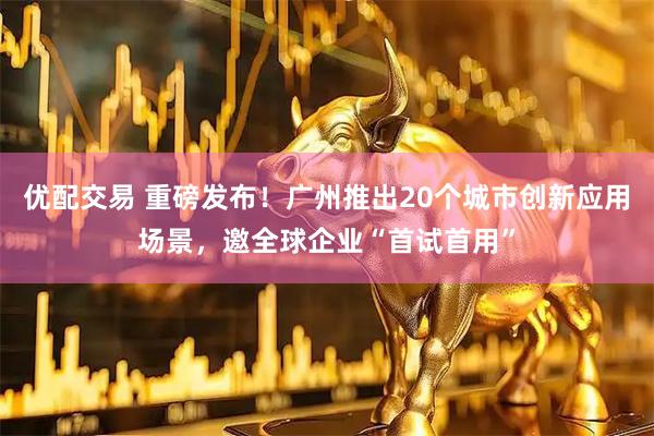 优配交易 重磅发布!广州推出20个城市创新应用场景,邀全球企业“首试首用”