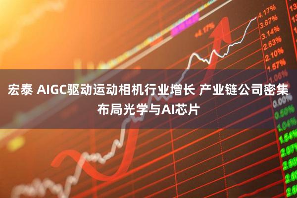 宏泰 AIGC驱动运动相机行业增长 产业链公司密集布局光学与AI芯片