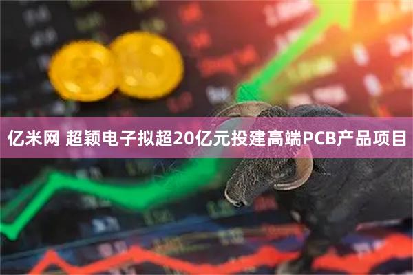 亿米网 超颖电子拟超20亿元投建高端PCB产品项目