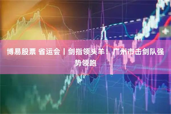 博易股票 省运会丨剑指领头羊！广州市击剑队强势领跑