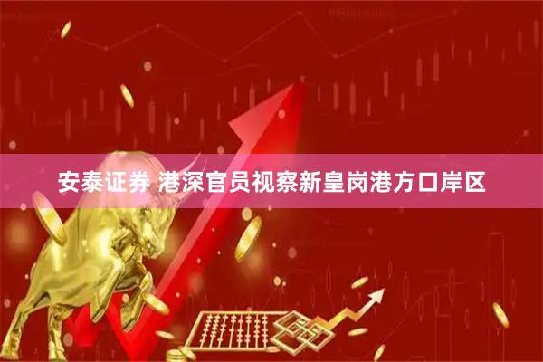 安泰证券 港深官员视察新皇岗港方口岸区