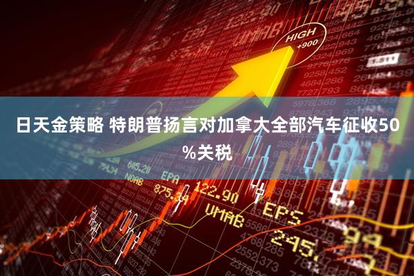 日天金策略 特朗普扬言对加拿大全部汽车征收50%关税