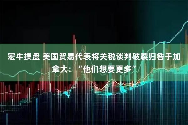 宏牛操盘 美国贸易代表将关税谈判破裂归咎于加拿大：“他们想要更多”