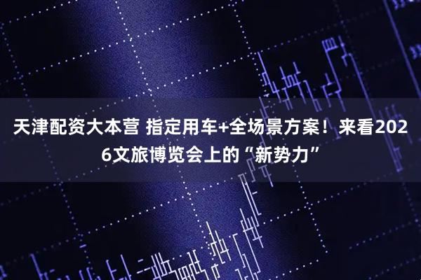 天津配资大本营 指定用车+全场景方案！来看2026文旅博览会上的“新势力”
